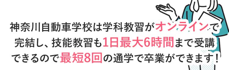 神奈川自動車学校は学科教習がオンラインで完結し、技能教習も1日最大6時間まで乗れるので最短8回の通学で卒業ができます！