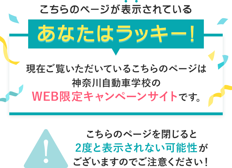 こちらのページが表示されているあなたはラッキー！現在ご覧いただいているこちらのページは神奈川自動車学校のWEB限定キャンペーンサイトです。