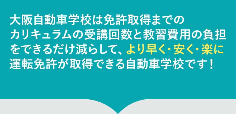 大阪自動車学校は免許取得の過程で発生する無駄な時間とコストを削げるだけ削ぎ落としました。そのため、より早く、楽に、安く自動車の資格の取得ができる自動車学校です！