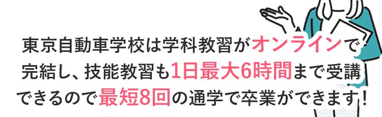 東京自動車学校は学科教習がオンラインで完結し、技能教習も1日最大6時間まで乗れるので最短8回の通学で卒業ができます！