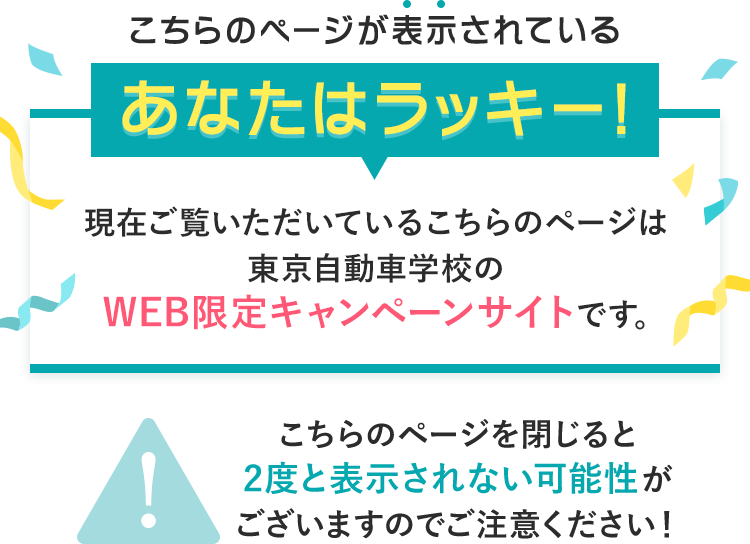 こちらのページが表示されているあなたはラッキー！現在ご覧いただいているこちらのページは東京自動車学校のWEB限定キャンペーンサイトです。